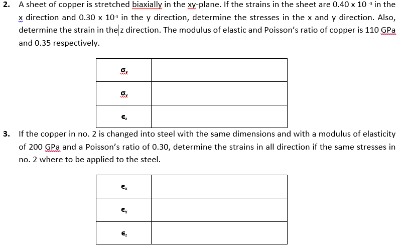 2. A sheet of copper is stretched biaxially in the xy-plane. If the strains in the sheet are 0.40 x 10 - in the
x direction and 0.30 x 10 in the y direction, determine the stresses in the x and y direction. Also,
determine the strain in the z direction. The modulus of elastic and Poisson's ratio of copper is 110 GPa
and 0.35 respectively.
3. If the copper in no. 2 is changed into steel with the same dimensions and with a modulus of elasticity
of 200 GPa and a Poisson's ratio of 0.30, determine the strains in all direction if the same stresses in
no. 2 where to be applied to the steel.
€,
E,
