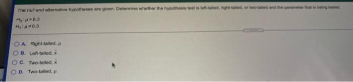 The null and alternative hypothesen are given. Determine whether the hypothesis test is leh-aled, right taled, or t-ed and the paramter thats being tested
HoH8.3
H 8.3
A. Right-talled., pa
B. Left-tailed, x
C. Two-tailed, x
D. Two-talled, p
