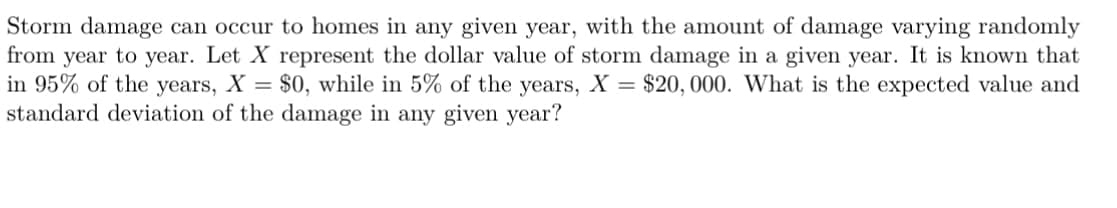 Storm damage can occur to homes in any given year, with the amount of damage varying randomly
from year to year. Let X represent the dollar value of storm damage in a given year. It is known that
in 95% of the years, X = $0, while in 5% of the years, X = $20,000. What is the expected value and
standard deviation of the damage in any given year?