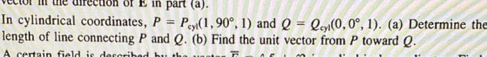 of E in part (a).
In cylindrical coordinates, P = Peyt(1, 90°, 1) and Q = Qey(0, 0°, 1). (a) Determine the
length of line connecting P and Q. (b) Find the unit vector from P toward Q.
F
A certain field is described by the