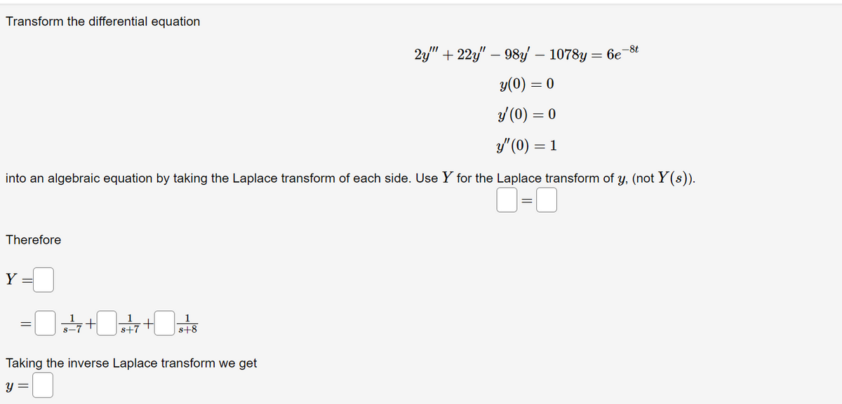 Transform the differential equation
into an algebraic equation by taking the Laplace transform of each side. Use Y for the Laplace transform of y, (not Y(s)).
=
Therefore
Y
+²7 +
y =
+
s+7
s+8
Taking the inverse Laplace transform we get
-0
2y" +22y" — 98y' — 1078y = 6e-8t
y(0) = 0
y (0) = 0
y" (0) = 1