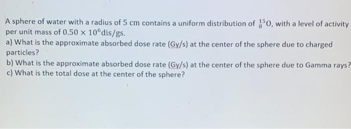 A sphere of water with a radius of 5 cm contains a uniform distribution of 350, with a level of activity
per unit mass of 0.50 x 10ºdis/gs.
a) What is the approximate absorbed dose rate (Gy/s) at the center of the sphere due to charged
particles?
b) What is the approximate absorbed dose rate (Gy/s) at the center of the sphere due to Gamma rays?
c) What is the total dose at the center of the sphere?