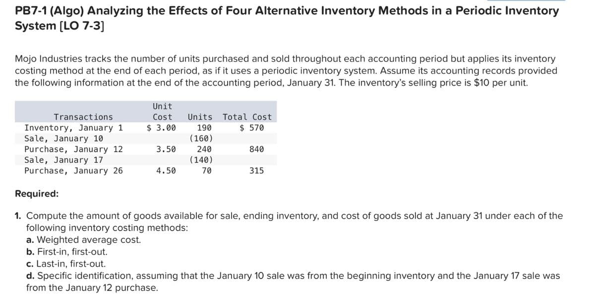 PB7-1 (Algo) Analyzing the Effects of Four Alternative Inventory Methods in a Periodic Inventory
System [LO 7-3]
Mojo Industries tracks the number of units purchased and sold throughout each accounting period but applies its inventory
costing method at the end of each period, as if it uses a periodic inventory system. Assume its accounting records provided
the following information at the end of the accounting period, January 31. The inventory's selling price is $10 per unit.
Transactions
Inventory, January 1
Sale, January 10
Purchase, January 12
Sale, January 17
Purchase, January 26
Unit
Cost
$ 3.00
3.50
4.50
Units
190
(160)
240
(140)
70
Total Cost
$ 570
840
315
Required:
1. Compute the amount of goods available for sale, ending inventory, and cost of goods sold at January 31 under each of the
following inventory costing methods:
a. Weighted average cost.
b. First-in, first-out.
c. Last-in, first-out.
d. Specific identification, assuming that the January 10 sale was from the beginning inventory and the January 17 sale was
from the January 12 purchase.