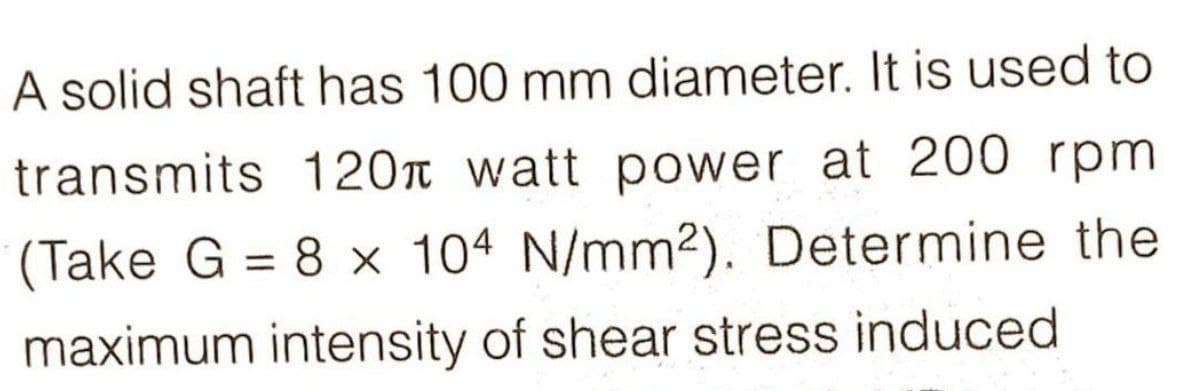 A solid shaft has 100 mm diameter. It is used to
transmits 120 watt power at 200 rpm
(Take G = 8 x 104 N/mm2). Determine the
maximum intensity of shear stress induced