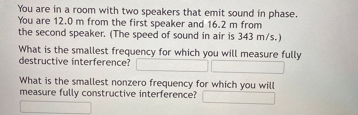You are in a room with two speakers that emit sound in phase.
You are 12.0 m from the first speaker and 16.2 m from
the second speaker. (The speed of sound in air is 343 m/s.)
What is the smallest frequency for which you will measure fully
destructive interference?
What is the smallest nonzero frequency for which you will
measure fully constructive interference?
