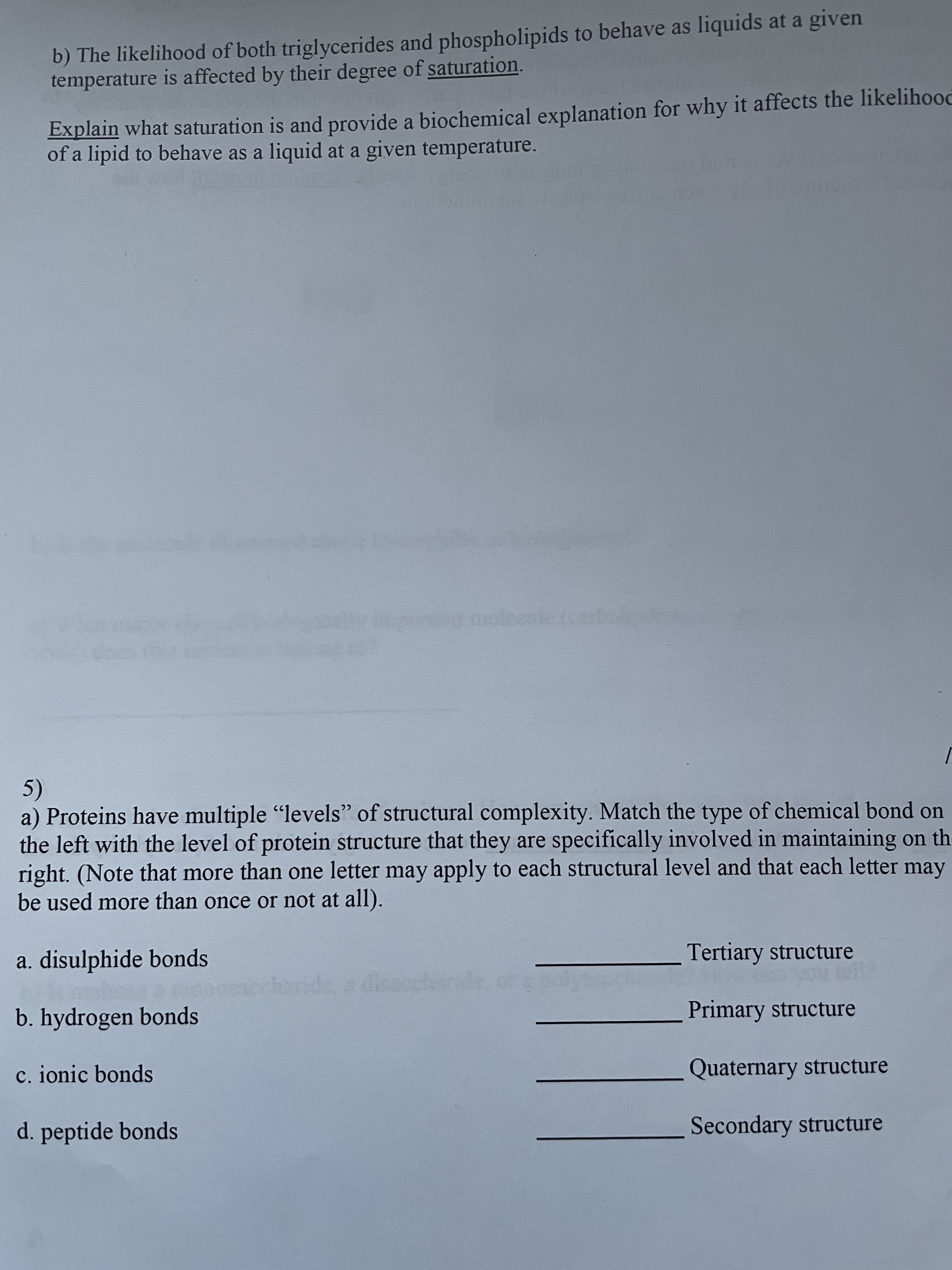 b) The likelihood of both triglycerides and phospholipids to behave as liquids at a given
temperature is affected by their degree of saturation.
Explain what saturation is and provide a biochemical explanation for why it affects the likelihood
of a lipid to behave as a liquid at a given temperature.
5)
a) Proteins have multiple "levels" of structural complexity. Match the type of chemical bond on
the left with the level of protein structure that they are specifically involved in maintaining on the
right. (Note that more than one letter may apply to each structural level and that each letter may
be used more than once or not at all).
a. disulphide bonds
Tertiary structure
b. hydrogen bonds
Primary structure
c. ionic bonds
Quaternary structure
d. peptide bonds
Secondary structure
