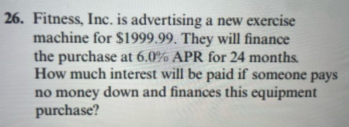 26. Fitness, Inc. is advertising a new exercise
machine for $1999.99. They will finance
the purchase at 6.0% APR for 24 months.
How much interest will be paid if someone pays
no money down and finances this equipment
purchase?