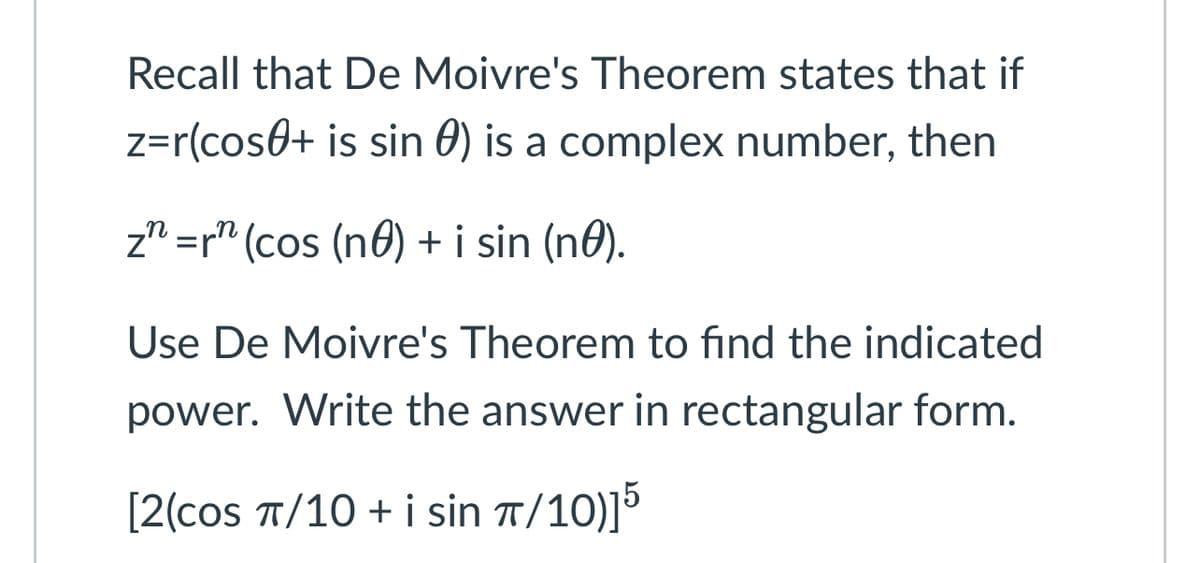 Recall that De Moivre's Theorem states that if
z=r(cos + is sin 0) is a complex number, then
zn=rn (cos (no) + i sin (no).
Use De Moivre's Theorem to find the indicated
power. Write the answer in rectangular form.
[2(cos π/10 + i sin π/10)]5