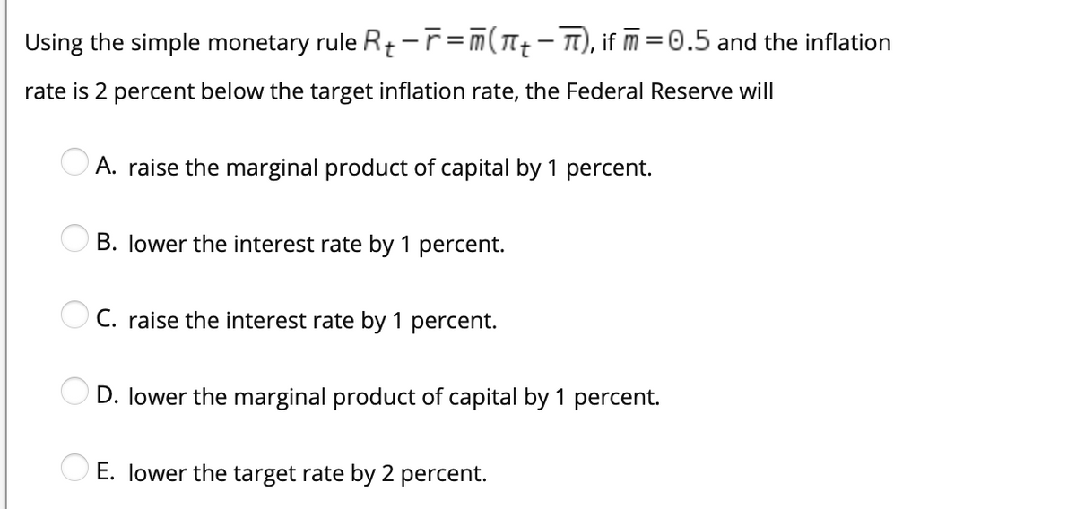 Using the simple monetary rule Rt-r=m(T-), if m=0.5 and the inflation
rate is 2 percent below the target inflation rate, the Federal Reserve will
A. raise the marginal product of capital by 1 percent.
B. lower the interest rate by 1 percent.
O C. raise the interest rate by 1 percent.
OD. lower the marginal product of capital by 1 percent.
O E. lower the target rate by 2 percent.
