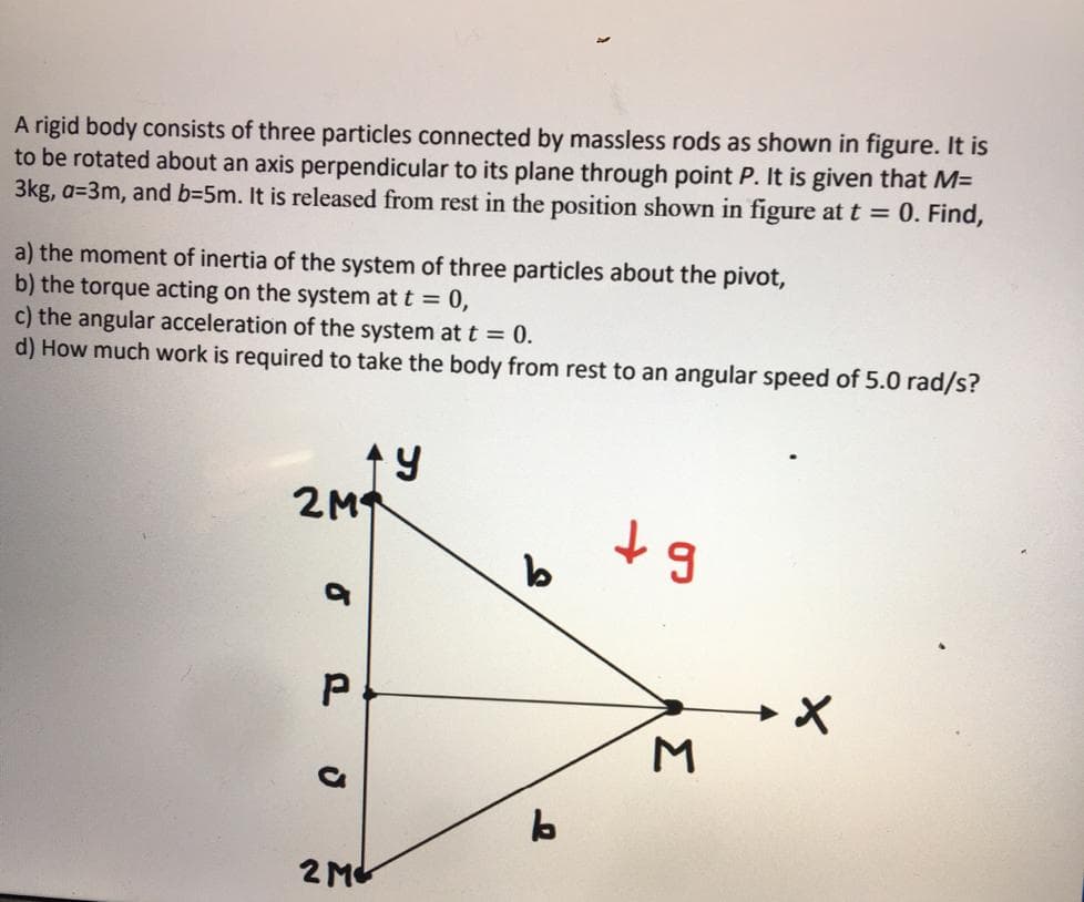 A rigid body consists of three particles connected by massless rods as shown in figure. It is
to be rotated about an axis perpendicular to its plane through point P. It is given that M=
3kg, a=3m, and b=5m. It is released from rest in the position shown in figure at t = 0. Find,
a) the moment of inertia of the system of three particles about the pivot,
b) the torque acting on the system at t = 0,
c) the angular acceleration of the system at t = 0.
d) How much work is required to take the body from rest to an angular speed of 5.0 rad/s?
2M
2 Mt
Σ
