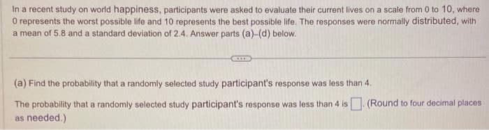 In a recent study on world happiness, participants were asked to evaluate their current lives on a scale from 0 to 10, where
O represents the worst possible life and 10 represents the best possible life. The responses were normally distributed, with
a mean of 5.8 and a standard deviation of 2.4. Answer parts (a)-(d) below.
(a) Find the probability that a randomly selected study participant's response was less than 4.
The probability that a randomly selected study participant's response was less than 4 is
as needed.)
(Round to four decimal places