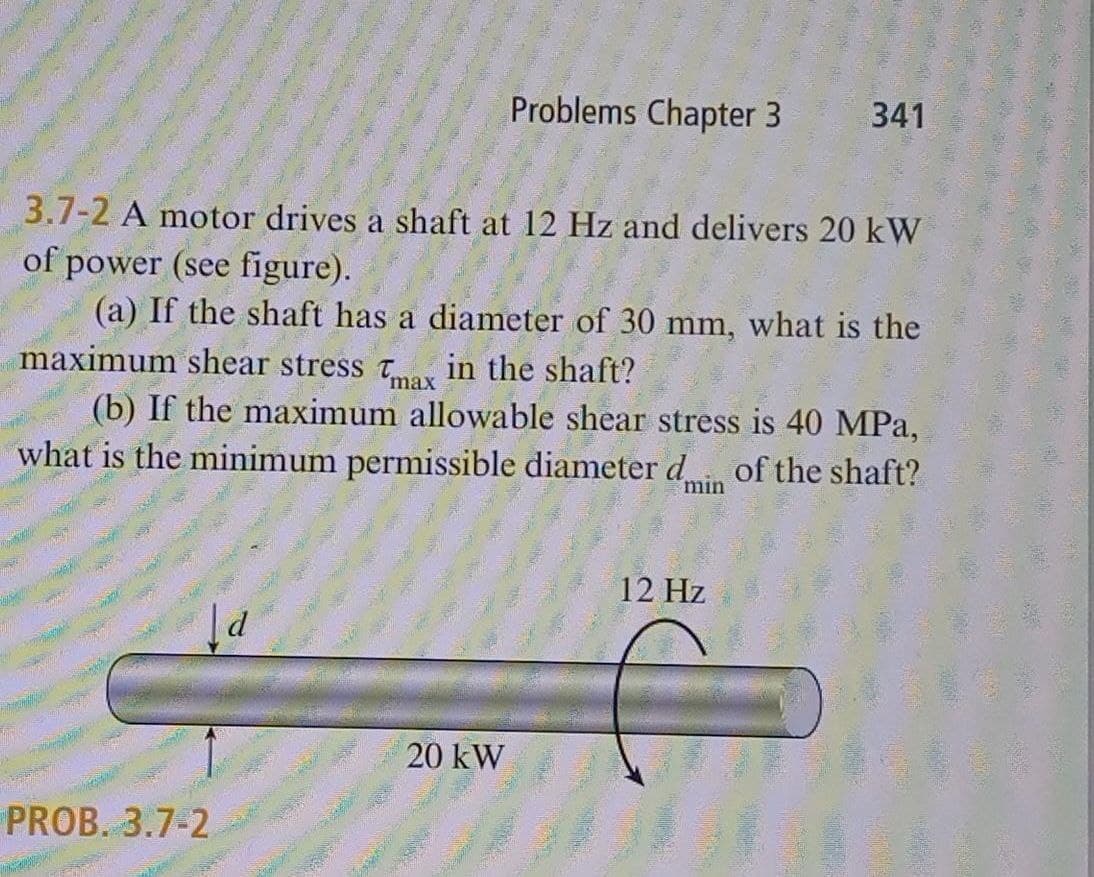 PROB. 3.7-2
Problems Chapter 3
3.7-2 A motor drives a shaft at 12 Hz and delivers 20 kW
of power (see figure).
(a) If the shaft has a diameter of 30 mm, what is the
maximum shear stress Tax in the shaft?
(b) If the maximum allowable shear stress is 40 MPa,
what is the minimum permissible diameter d... of the shaft?
min
20 kW
341
12 Hz