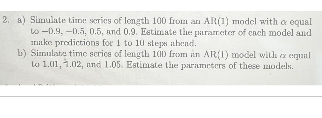 2. a) Simulate time series of length 100 from an AR(1) model with a equal
to -0.9, -0.5, 0.5, and 0.9. Estimate the parameter of each model and
make predictions for 1 to 10 steps ahead.
b) Simulate time series of length 100 from an AR(1) model with a equal
to 1.01, 1.02, and 1.05. Estimate the parameters of these models.