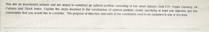 You are an investment advisor and are asked to construct an optimal portfolio consisting of four asset classes. Gold ETF, Crypto Currency, Oll
Futures and Stock Index. Explain the steps involved in the construction of optimal portfolio clearly specifying at least one objective and five
constraints that you would like to consider. The purpose of objective and each of the constraints need to be explained in one or two lines
14659
868