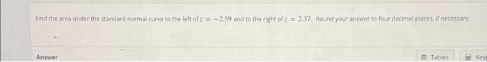 Find the area under the standard normal curve to the left of z= -2.59 and to the right of z= 2.37. Round your answer to four decimal places, if necessary.
Answer
Tables
Key