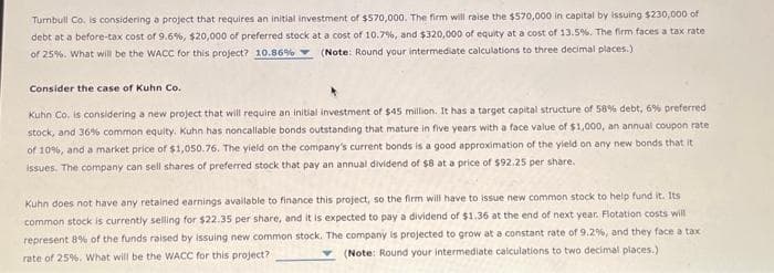 Turnbull Co. is considering a project that requires an initial investment of $570,000. The firm will raise the $570,000 in capital by issuing $230,000 of
debt at a before-tax cost of 9.6%, $20,000 of preferred stock at a cost of 10.7%, and $320,000 of equity at a cost of 13.5%. The firm faces a tax rate
of 25%. What will be the WACC for this project? 10.86% (Note: Round your intermediate calculations to three decimal places.)
Consider the case of Kuhn Co.
Kuhn Co. is considering a new project that will require an initial investment of $45 million. It has a target capital structure of 58% debt, 6% preferred
stock, and 36% common equity. Kuhn has noncallable bonds outstanding that mature in five years with a face value of $1,000, an annual coupon rate
of 10%, and a market price of $1,050.76. The yield on the company's current bonds is a good approximation of the yield on any new bonds that it
issues. The company can sell shares of preferred stock that pay an annual dividend of $8 at a price of $92.25 per share.
Kuhn does not have any retained earnings available to finance this project, so the firm will have to issue new common stock to help fund it. Its
common stock is currently selling for $22.35 per share, and it is expected to pay a dividend of $1.36 at the end of next year. Flotation costs will
represent 8% of the funds raised by issuing new common stock. The company is projected to grow at a constant rate of 9.2%, and they face a tax
(Note: Round your intermediate calculations to two decimal places.)
rate of 25%. What will be the WACC for this project?