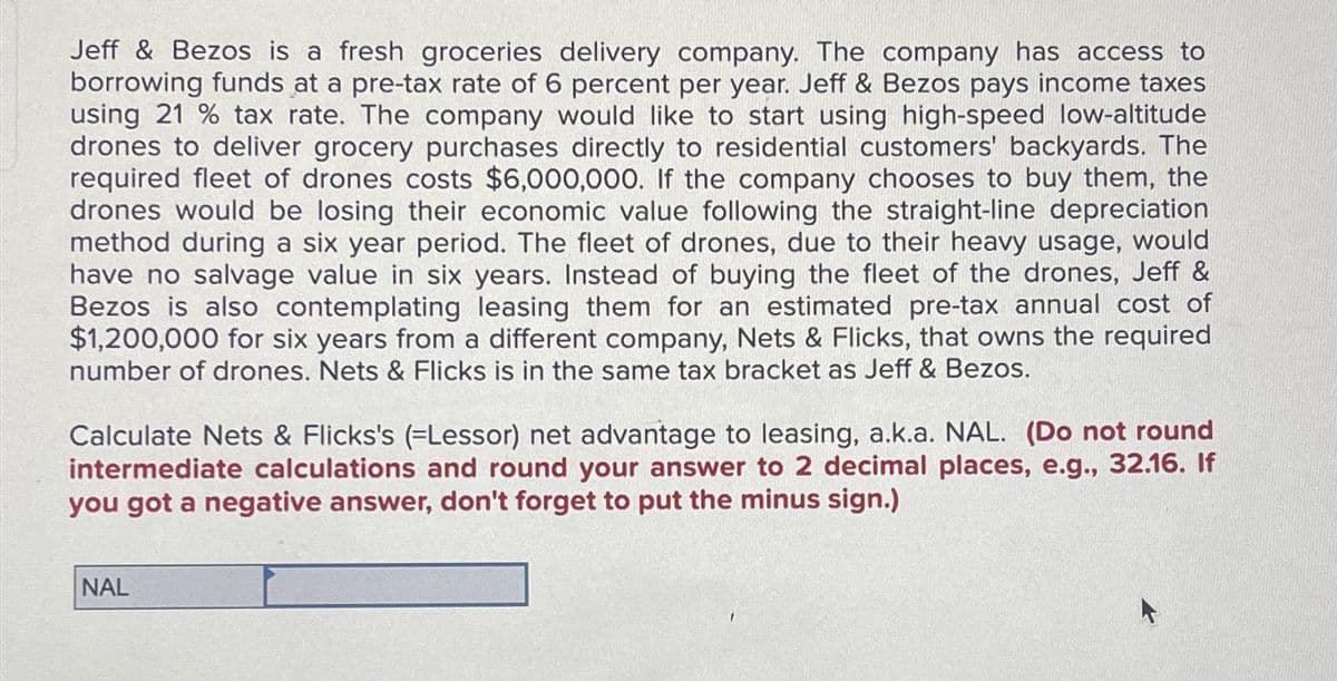 Jeff & Bezos is a fresh groceries delivery company. The company has access to
borrowing funds at a pre-tax rate of 6 percent per year. Jeff & Bezos pays income taxes
using 21% tax rate. The company would like to start using high-speed low-altitude
drones to deliver grocery purchases directly to residential customers' backyards. The
required fleet of drones costs $6,000,000. If the company chooses to buy them, the
drones would be losing their economic value following the straight-line depreciation
method during a six year period. The fleet of drones, due to their heavy usage, would
have no salvage value in six years. Instead of buying the fleet of the drones, Jeff &
Bezos is also contemplating leasing them for an estimated pre-tax annual cost of
$1,200,000 for six years from a different company, Nets & Flicks, that owns the required
number of drones. Nets & Flicks is in the same tax bracket as Jeff & Bezos.
Calculate Nets & Flicks's (-Lessor) net advantage to leasing, a.k.a. NAL. (Do not round
intermediate calculations and round your answer to 2 decimal places, e.g., 32.16. If
you got a negative answer, don't forget to put the minus sign.)
NAL