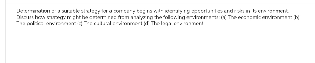 Determination of a suitable strategy for a company begins with identifying opportunities and risks in its environment.
Discuss how strategy might be determined from analyzing the following environments: (a) The economic environment (b)
The political environment (c) The cultural environment (d) The legal environment