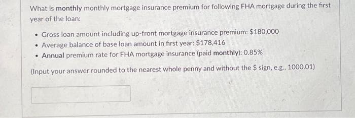 What is monthly monthly mortgage insurance premium for following FHA mortgage during the first
year of the loan:
• Gross loan amount including up-front mortgage insurance premium: $180,000
• Average balance of base loan amount in first year: $178,416
Annual premium rate for FHA mortgage insurance (paid monthly): 0.85%
(Input your answer rounded to the nearest whole penny and without the $ sign, e.g., 1000.01).
