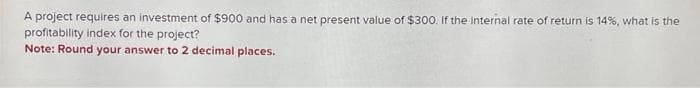 A project requires an investment of $900 and has a net present value of $300. If the internal rate of return is 14%, what is the
profitability index for the project?
Note: Round your answer to 2 decimal places.