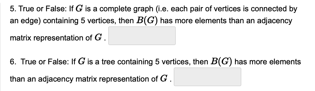 5. True or False: If G is a complete graph (i.e. each pair of vertices is connected by
an edge) containing 5 vertices, then B(G) has more elements than an adjacency
matrix representation of G .
6. True or False: If G is a tree containing 5 vertices, then B(G) has more elements
than an adjacency matrix representation of G .