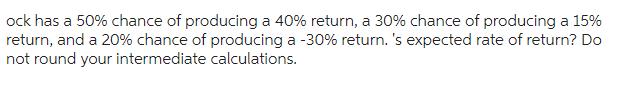 ock has a 50% chance of producing a 40% return, a 30% chance of producing a 15%
return, and a 20% chance of producing a -30% return. 's expected rate of return? Do
not round your intermediate calculations.