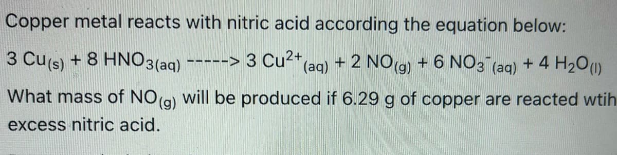 Copper metal reacts with nitric acid according the equation below:
3 Cu(s) + 8 HNO3(aq) --
+ 2 NO(g)
+ 6 NŐ3
+ 4 H20()
---> 3 Cu<+lag)
(aq)
What mass of NO(g) will be produced if 6.29 g of copper are reacted wtih
excess nitric acid.
