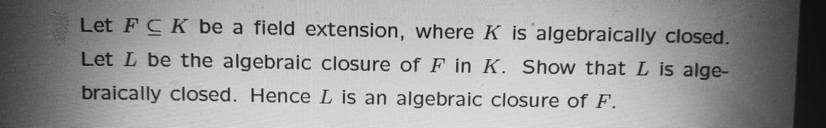 Let FCK be a field extension, where K is algebraically closed.
Let L be the algebraic closure ofF in K. Show that L is alge-
braically closed. Hence L is an algebraic closure of F.
