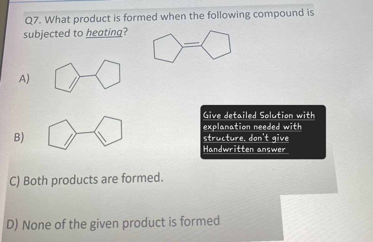 Q7. What product is formed when the following compound is
subjected to heating?
A)
B)
C) Both products are formed.
Give detailed Solution with
explanation needed with
structure, don't give
Handwritten answer
D) None of the given product is formed