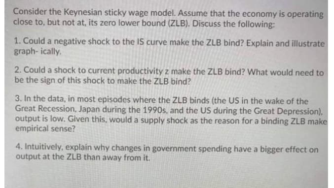 Consider the Keynesian sticky wage model. Assume that the economy is operating
close to, but not at, its zero lower bound (ZLB). Discuss the following:
1. Could a negative shock to the IS curve make the ZLB bind? Explain and illustrate
graph- ically.
2. Could a shock to current productivity z make the ZLB bind? What would need to
be the sign of this shock to make the ZLB bind?
3. In the data, in most episodes where the ZLB binds (the US in the wake of the
Great Recession, Japan during the 1990s, and the US during the Great Depression),
output is low. Given this, would a supply shock as the reason for a binding ZLB make
empirical sense?
4. Intuitively, explain why changes in government spending have a bigger effect on
output at the ZLB than away from it.
