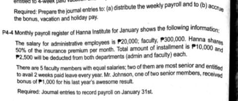 Required: Prepare the journal entries to: (a) distribute the weekly payroll and to (b) ace
the bonus, vacation and holiday pay.
P44 Monthly payroll register of Hanna Institute for January shows the following information:
The salary for administrative employees is P20,000; faculty, P300,000. Hanna shar
50% of the insurance premium per month. Total amount of installment is P10,000 and
P2,500 will be deducted from both departments (admin and faculty) each.
There are 5 faculty members with equal salaries; two of them are most senior and entitled
to avail 2 weeks paid leave every year. Mr. Johnson, one of two senior members, received
bonus of P1,000 for his last year's awesome result.
Required: Journal entries to record payroll on January 31st.
