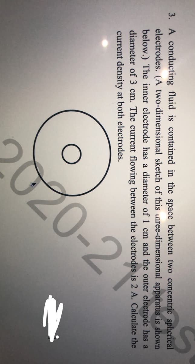 3. A conducting fluid is contained in the space between two concentric spherical
electrodes. (A two-dimensional sketch of this unree-dimensional apparatus is shown
below.) The inner electrode has a diameter of 1 cm and the outer electrode has a
diameter of 3 cm. The current flowing between the electrodes is 2 A. Calculate the
current density at both electrodes.
020-2
