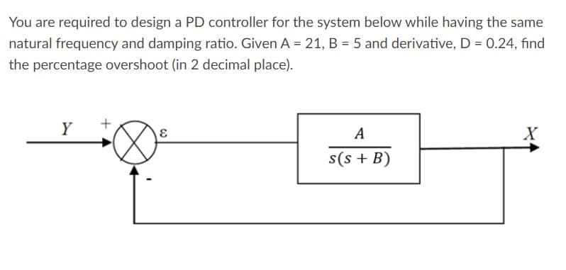 You are required to design a PD controller for the system below while having the same
natural frequency and damping ratio. Given A = 21, B = 5 and derivative, D = 0.24, find
the percentage overshoot (in 2 decimal place).
Y
+
ε
A
X
s(s + B)