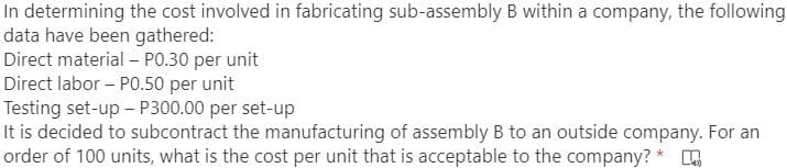 In determining the cost involved in fabricating sub-assembly B within a company, the following
data have been gathered:
Direct material – P0.30 per unit
Direct labor –- PO.50 per unit
Testing set-up – P300.00 per set-up
It is decided to subcontract the manufacturing of assembly B to an outside company. For an
order of 100 units, what is the cost per unit that is acceptable to the company? *
