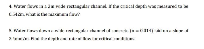 4. Water flows in a 3m wide rectangular channel. If the critical depth was measured to be
0.542m, what is the maximum flow?
5. Water flows down a wide rectangular channel of concrete (n = 0.014) laid on a slope of
2.4mm/m. Find the depth and rate of flow for critical conditions.
