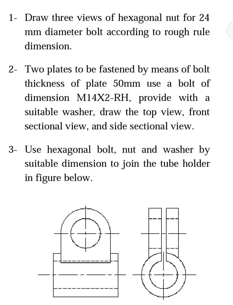 1- Draw three views of hexagonal nut for 24
mm diameter bolt according to rough rule
dimension.
2- Two plates to be fastened by means of bolt
thickness of plate 50mm use a bolt of
dimension M14X2-RH, provide with a
suitable washer, draw the top view, front
sectional view, and side sectional view.
3- Use hexagonal bolt, nut and washer by
suitable dimension to join the tube holder
in figure below.