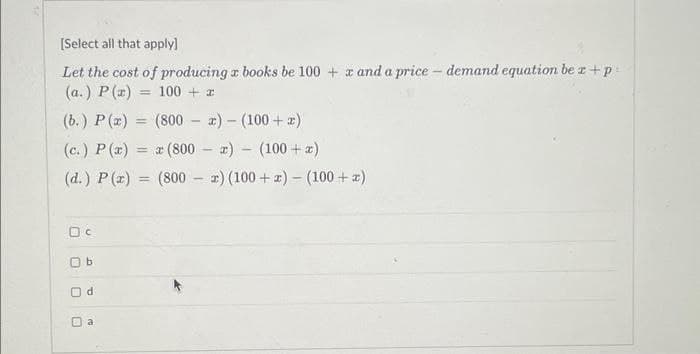 [Select all that apply]
Let the cost of producing a books be 100+ x and a price - demand equation be r + p
(a.) P(x)
100 + 2
(b.) P(x) =
(800x)
(100+ x)
(c.) P(x)= x (800) (100 + x)
-
(d.) P(x) = (800x) (100+z) - (100+ x)
Oc
b
O
10
d