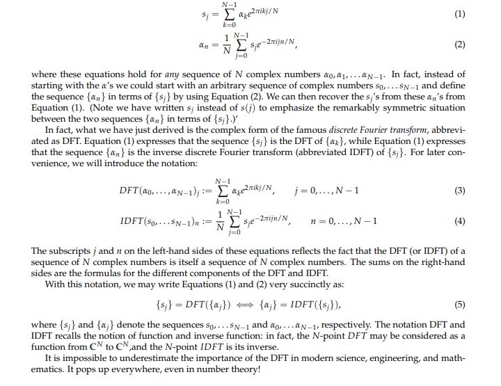 N-1
S; = Σ axelnikj/N
k=0
1 N-1
an
Σsje-2nijn/N
j=0
where these equations hold for any sequence of N complex numbers ao, ₁,...N-1. In fact, instead of
starting with the a's we could start with an arbitrary sequence of complex numbers So,... SN-1 and define
the sequence {a} in terms of {s;} by using Equation (2). We can then recover the sj's from these an's from
Equation (1). (Note we have written s; instead of s(j) to emphasize the remarkably symmetric situation
between the two sequences {an} in terms of {s;}.)'
N-1
IDFT (So,... SN-1)n ==
In fact, what we have just derived is the complex form of the famous discrete Fourier transform, abbrevi-
ated as DFT. Equation (1) expresses that the sequence {s;} is the DFT of {a}, while Equation (1) expresses
that the sequence {n} is the inverse discrete Fourier transform (abbreviated IDFT) of {s;}. For later con-
venience, we will introduce the notation:
DFT (ao,...,N-1);= Σ²kj/N,
k=0
1 N-1
ΣSje-2mijn/N
(1)
j=0,..., N-1
(2)
n = 0,..., N-1
(3)
(4)
The subscripts j and n on the left-hand sides of these equations reflects the fact that the DFT (or IDFT) of a
sequence of N complex numbers is itself a sequence of N complex numbers. The sums on the right-hand
sides are the formulas for the different components of the DFT and IDFT.
With this notation, we may write Equations (1) and (2) very succinctly as:
{sj} = DFT({aj}) → {aj} = IDFT({sj}),
(5)
where {s;} and {a;} denote the sequences So,... SN-1 and ao... N-1, respectively. The notation DFT and
IDFT recalls the notion of function and inverse function: in fact, the N-point DFT may be considered as a
function from CN to CN, and the N-point IDFT is its inverse.
It is impossible to underestimate the importance of the DFT in modern science, engineering, and math-
ematics. It pops up everywhere, even in number theory!