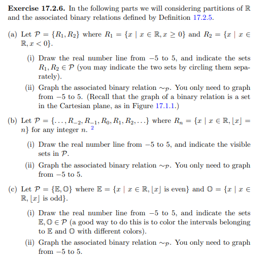 Exercise 17.2.6. In the following parts we will considering partitions of R
and the associated binary relations defined by Definition 17.2.5.
(a) Let P = {R₁, R2} where R₁ = {x | x € R, x ≥ 0} and R₂ = {x | x €
R, x < 0}.
(i) Draw the real number line from 5 to 5, and indicate the sets
R₁, R₂ EP (you may indicate the two sets by circling them sepa-
rately).
(ii) Graph the associated binary relation ~p. You only need to graph
from 5 to 5. (Recall that the graph of a binary relation is a set
in the Cartesian plane, as in Figure 17.1.1.)
=
(b) Let P = {..., R_2, R1, Ro, R₁, R₂,...} where Rn
n} for any integer n.
2
{x | x € R, [x] =
(i) Draw the real number line from 5 to 5, and indicate the visible
sets in P.
(ii) Graph the associated binary relation ~p. You only need to graph
from 5 to 5.
—
(c) Let P = {E, O} where E = {x | x € R, [r] is even} and 0 = {r | r €
R, [x] is odd}.
(i) Draw the real number line from 5 to 5, and indicate the sets
E, O EP (a good way to do this is to color the intervals belonging
to E and O with different colors).
(ii) Graph the associated binary relation ~p. You only need to graph
from -5 to 5.