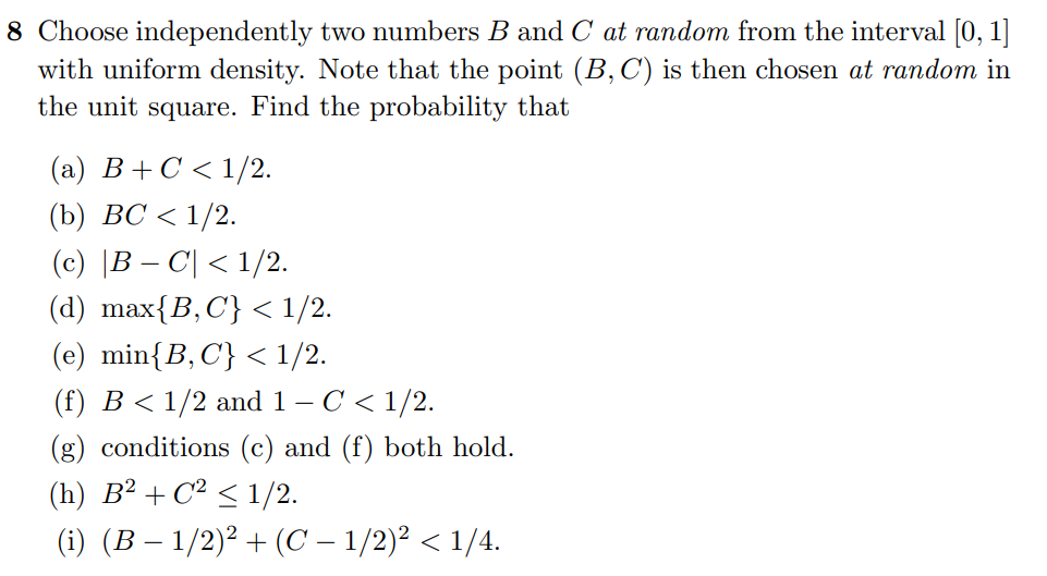 8 Choose independently two numbers B and C at random from the interval [0, 1]
with uniform density. Note that the point (B, C) is then chosen at random in
the unit square. Find the probability that
(a) B+C < 1/2.
(b) BC < 1/2.
(c) |B − C| < 1/2.
(d) max{B, C} < 1/2.
(e) min{B, C} < 1/2.
(f) B < 1/2 and 1 – C < 1/2.
(g) conditions (c) and (f) both hold.
(h) B² + C² ≤ 1/2.
(i) (B − 1/2)² + (C − 1/2)² < 1/4.