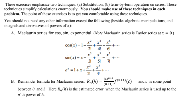 These exercises emphasize two techniques: (a) Substitution; (b) term-by-term operation on series. These
techniques simplify calculations enormously. You should make use of these techniques in each
problem. The point of these exercises is to get you comfortable using these techniques.
You should not need any other information except the following (besides algebraic manipulations, and
integrals and derivatives of powers of x):
A. Maclaurin series for cos, sin, exponential (Note Maclaurin series is Taylor series at x = 0.)
cos(x)=1-.
sin(x) = x-
2! 4!
x³ x³
+ -
3! 5!
x³
e =1+x+3 +
2! 3!
7!
(h)n+¹ f(n+1) (c)
and c is some point
(n+1)!
B. Remainder formula for Maclaurin series: R₁(h) =
between 0 and h. Here R₁ (h) is the estimated error when the Maclaurin series is used up to the
n'th power of h.