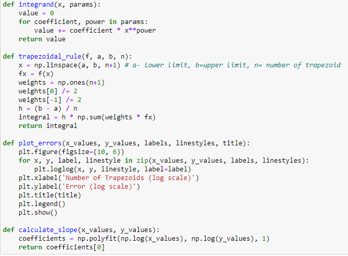 def integrand(x, params):
value = 0
for coefficient, power in params:
value += coefficient *x** power
return value
def trapezoidal_rule(f, a, b, n):
x = np.linspace (a, b, n+1) # a- Lower Limit, b-upper limit, n= number of trapezoid
fx = f(x)
weights
=
np.ones(n+1)
weights[0] /= 2
weights [-1] /= 2
h (b a) n
=
integral h✶ np.sum(weights
return integral
*
fx)
def plot_errors (x_values, y_values, labels, linestyles, title):
plt.figure(figsize=(10, 6))
for x, y, label, linestyle in zip(x_values, y_values, labels, linestyles):
plt.loglog(x, y, linestyle, label-label)
plt.xlabel('Number of Trapezoids (log scale)')
plt.ylabel('Error (log scale)')
plt.title(title)
plt.legend()
plt.show()
def calculate_slope (x_values, y_values):
coefficients = np. polyfit (np.log(x_values), np.log(y_values), 1)
return coefficients[0]