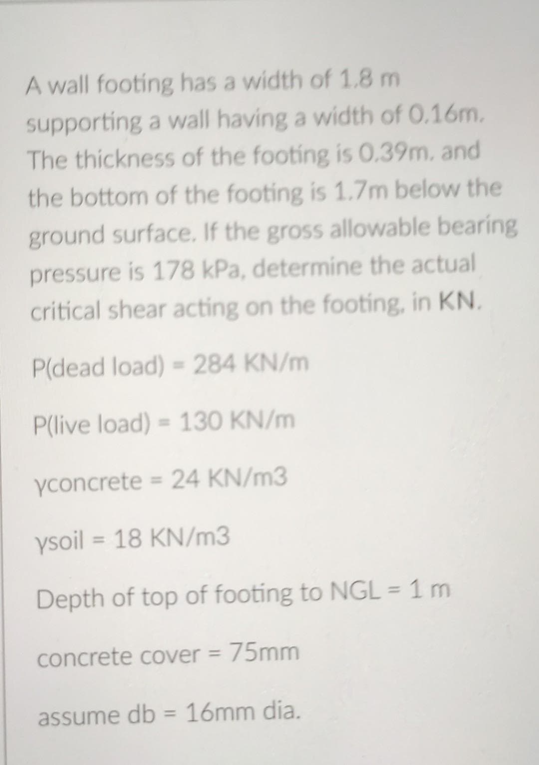 A wall footing has a width of 1.8 m
supporting a wall having a width of 0.16m.
The thickness of the footing is 0.39m, and
the bottom of the footing is 1.7m below the
ground surface. If the gross allowable bearing
pressure is 178 kPa, determine the actual
critical shear acting on the footing, in KN.
P(dead load) = 284 KN/m
P(live load) = 130 KN/m
yconcrete = 24 KN/m3
ysoil = 18 KN/m3
Depth of top of footing to NGL = 1 m
concrete cover = 75mm
assume db 16mm dia.