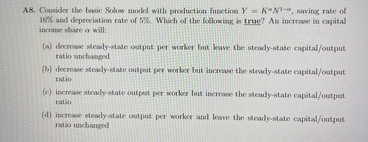 A8. Consider the basic Solow model with production function Y KaNl-a, saving rate of
16% and depreciation rate of 5%. Which of the following is true? An increase in capital
income share a will:
=
(a) decrease steady-state output per worker but leave the steady-state capital/output
ratio unchanged
(b) decrease steady-state output per worker but increase the steady-state capital/output
ratio
(c) increase steady-state output per worker but increase the steady-state capital/output
ratio
(d) increase steady-state output per worker and leave the steady-state capital/output
ratio unchanged