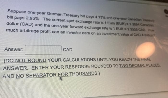 Suppose one-year German Treasury bill pays 4.13% and one-year Canadian Treasury
bill pays 2.95%. The current spot exchange rate is 1 Euro (EUR)= 1.3694 Canadian
dollar (CAD) and the one-year forward exchange rate is 1 EUR = 1.3335 CAD. How
much arbitrage profit can an investor earn on an investment value of CAD 4 million
Answer:
CAD
(DO NOT ROUND YOUR CALCULATIONS UNTIL YOU REACH THE FINAL
ANSWER. ENTER YOUR RESPONSE ROUNDED TO TWO DECIMAL PLACES
AND NO SEPARATOR FOR THOUSANDS.)
