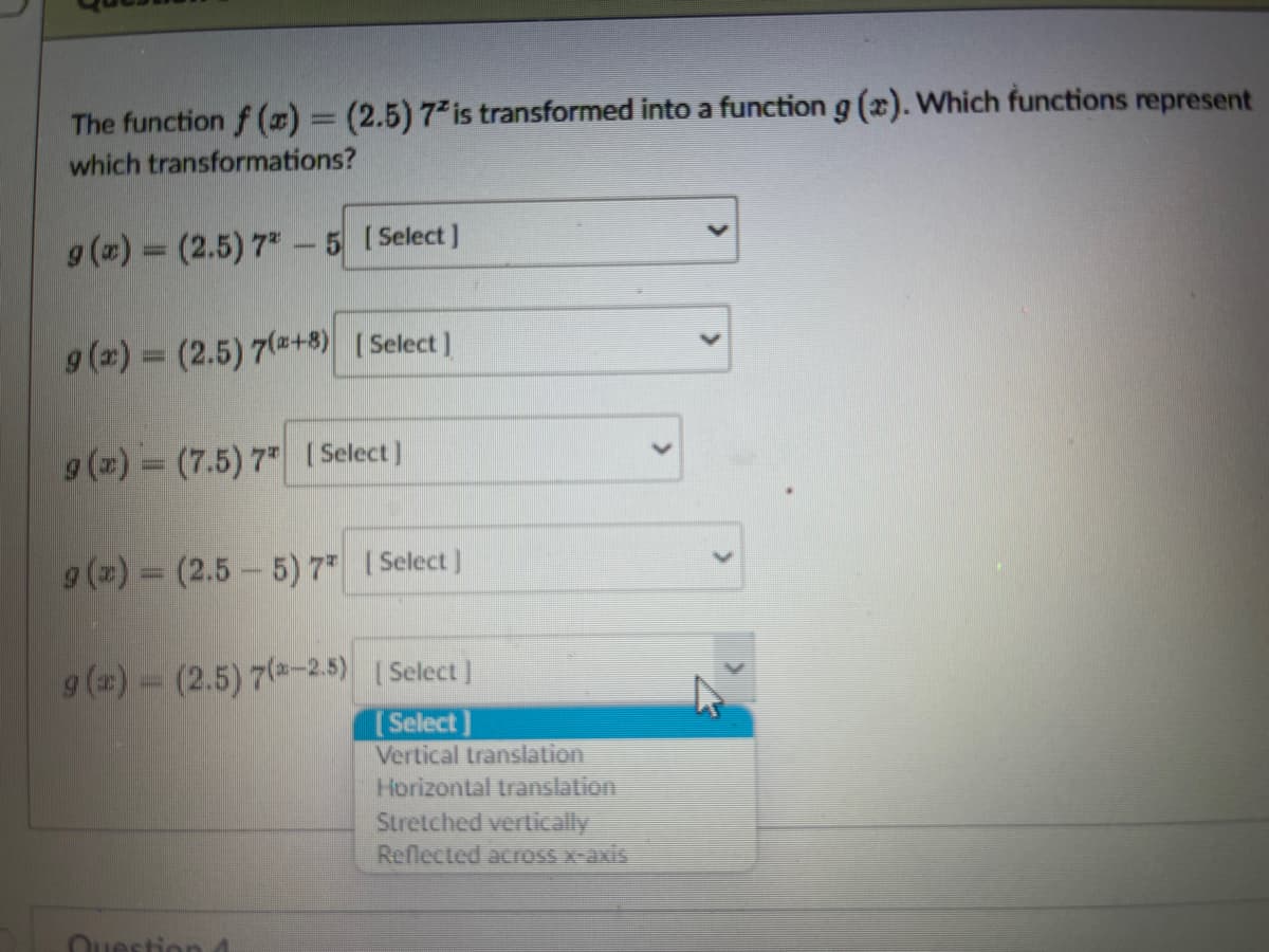 The function f(x) = (2.5) 72 is transformed into a function g(x). Which functions represent
which transformations?
g(x) = (2.5) 7-5 [Select]
g(x) = (2.5) 7(+8) [Select]
g(x) = (7.5) 7 [Select]
g(x) = (2.5-5) 7* [Select]
9 (x) = (2.5) 7 (-2.5)
[Select]
[Select]
Vertical translation
Question 1
Horizontal translation
Stretched vertically
Reflected across x-axis