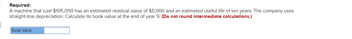 Required:
A machine that cost $105,000 has an estimated residual value of $5,000 and an estimated useful life of ten years. The company uses
straight-line depreciation. Calculate its book value at the end of year 9. (Do not round intermediate calculations.)
Book Value
