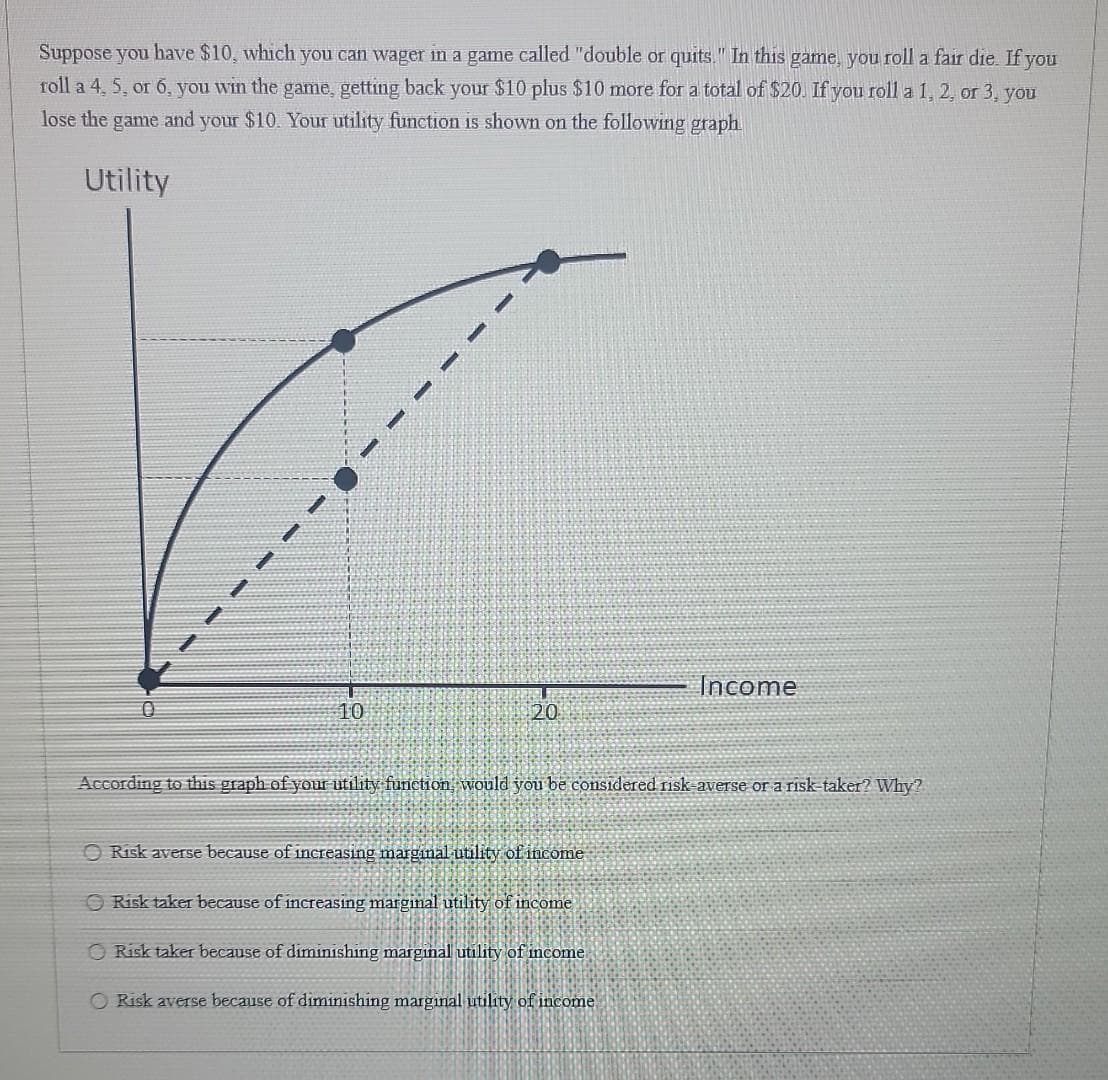 Suppose you have $10, which you can wager in a game called "double or quits." In this game, you roll a fair die. If you
roll a 4, 5, or 6, you win the game, getting back your $10 plus $10 more for a total of $20. If you roll a 1, 2, or 3, you
lose the game and your $10. Your utility function is shown on the following graph
Utility
10
20
Income
According to this graph of your utility function, would you be considered risk-averse or a risk-taker? Why?
Risk averse because of increasing marginal utility of income
Risk taker because of increasing marginal utility of income
Risk taker because of diminishing marginal utility of income
O Risk averse because of diminishing marginal utility of income