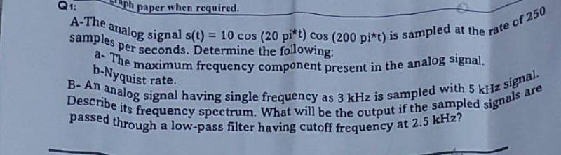 Q₁:
ph paper when required.
A-The analog signal s(t) = 10 cos (20 pi*t) cos (200 pi*t) is sampled at the rate of 250
samples per seconds. Determine the following:
a- The maximum frequency component present in the analog signal.
b-Nyquist rate.
B- An analog signal having single frequency as 3 kHz is sampled with 5 kHz signal.
Describe its frequency spectrum. What will be the output if the sampled signals are
passed through a low-pass filter having cutoff frequency at 2.5 kHz?