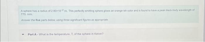 A sphere has a radius of 2 80x102 m. This perfectly emitting sphere glows an orange-ish color and is found to have a peak black-body wavelength of
770. nm.
Answer the five parts below, using three significant figures as appropriate
Part A-What is the temperature, T, of the sphere in Kelvin?